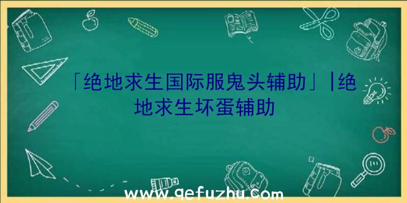 「绝地求生国际服鬼头辅助」|绝地求生坏蛋辅助